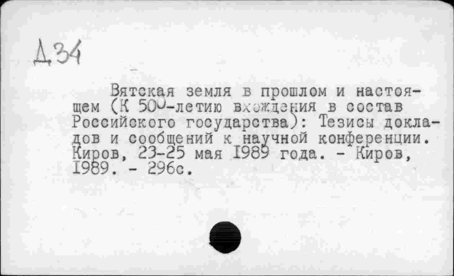 ﻿Вятская земля в прошлом и настоящем (К ВО^-летию вхождения в состав Российского государства): Тезисы докладов и сообщений к научной конференции. Киров, 23-25 мая 1989 года. - Киров, 1989. - 296с.